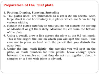 Preparation of the TLC plate
1. Pouring, Dipping, Spraying, Spreading
2. TLC plates used are purchased as 5 cm x 20 cm sheets. Each
large sheet is cut horizontally into plates which are 5 cm tall by
various widths;
3. Handle the plates carefully so that you do not disturb the coating
of adsorbent or get them dirty. Measure 0.5 cm from the bottom
of the plate.
4. Using a pencil, draw a line across the plate at the 0.5 cm mark.
This is the origin: the line on which you will spot the plate. Take
care not to press so hard with the pencil that you disturb the
adsorbent.
5. Under the line, mark lightly the samples you will spot on the
plate, or mark numbers for time points. Leave enough space
between the samples so that they do not run together; about 4
samples on a 5 cm wide plate is advised.
 