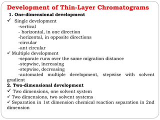 Development of Thin-Layer Chromatograms
1. One-dimensional development
 Single development
-vertical
- horizontal, in one direction
-horizontal, in opposite directions
-circular
-ant circular
 Multiple development
-separate runs over the same migration distance
-stepwise, increasing
-stepwise, decreasing
-automated multiple development, stepwise with solvent
gradient
2. Two-dimensional development
 Two dimensions, one solvent system
 Two dimensions, two solvent systems
 Separation in 1st dimension chemical reaction separation in 2nd
dimension
 