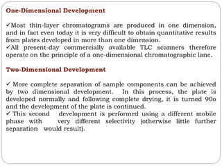 One-Dimensional Development
Most thin-layer chromatograms are produced in one dimension,
and in fact even today it is very difficult to obtain quantitative results
from plates developed in more than one dimension.
All present-day commercially available TLC scanners therefore
operate on the principle of a one-dimensional chromatographic lane.
Two-Dimensional Development
 More complete separation of sample components can be achieved
by two dimensional development. In this process, the plate is
developed normally and following complete drying, it is turned 90o
and the development of the plate is continued.
 This second development is performed using a different mobile
phase with very different selectivity (otherwise little further
separation would result).
 
