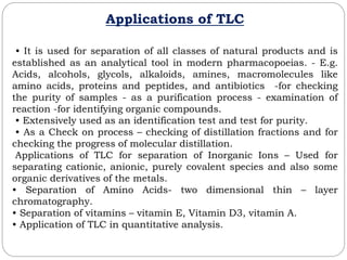Applications of TLC
• It is used for separation of all classes of natural products and is
established as an analytical tool in modern pharmacopoeias. - E.g.
Acids, alcohols, glycols, alkaloids, amines, macromolecules like
amino acids, proteins and peptides, and antibiotics -for checking
the purity of samples - as a purification process - examination of
reaction -for identifying organic compounds.
• Extensively used as an identification test and test for purity.
• As a Check on process – checking of distillation fractions and for
checking the progress of molecular distillation.
Applications of TLC for separation of Inorganic Ions – Used for
separating cationic, anionic, purely covalent species and also some
organic derivatives of the metals.
• Separation of Amino Acids- two dimensional thin – layer
chromatography.
• Separation of vitamins – vitamin E, Vitamin D3, vitamin A.
• Application of TLC in quantitative analysis.
 