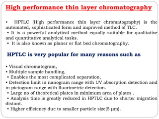 High performance thin layer chromatography
• HPTLC (High performance thin layer chromatography) is the
automated, sophisticated form and improved method of TLC.
• It is a powerful analytical method equally suitable for qualitative
and quantitative analytical tasks.
• It is also known as planer or flat bed chromatography.
HPTLC is very popular for many reasons such as
• Visual chromatogram,
• Multiple sample handling,
• Enables the most complicated separation,
• Detection limit in nanogram range with UV absorption detection and
in pictogram range with fluorimetric detection.
• Large no of theoretical plates in minimum area of plates .
• Analysis time is greatly reduced in HPTLC due to shorter migration
distant.
• Higher efficiency due to smaller particle size(5 μm).
 