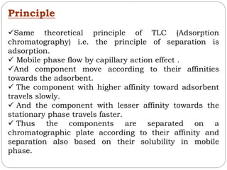 Principle
Same theoretical principle of TLC (Adsorption
chromatography) i.e. the principle of separation is
adsorption.
 Mobile phase flow by capillary action effect .
And component move according to their affinities
towards the adsorbent.
 The component with higher affinity toward adsorbent
travels slowly.
 And the component with lesser affinity towards the
stationary phase travels faster.
 Thus the components are separated on a
chromatographic plate according to their affinity and
separation also based on their solubility in mobile
phase.
 