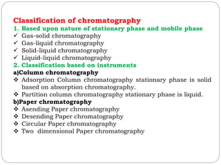 Classification of chromatography
1. Based upon nature of stationary phase and mobile phase
 Gas-solid chromatography
 Gas-liquid chromatography
 Solid-liquid chromatography
 Liquid-liquid chromatography
2. Classification based on instruments
a)Column chromatography
 Adsorption Column chromatography stationary phase is solid
based on absorption chromatography.
 Partition column chromatography stationary phase is liquid.
b)Paper chromatography
 Asending Paper chromatography
 Desending Paper chromatography
 Circular Paper chromatography
 Two dimensional Paper chromatography
 