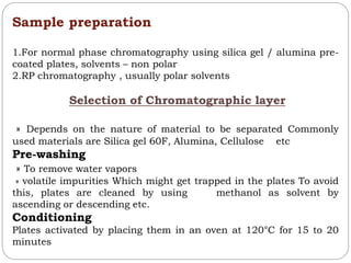 Sample preparation
1.For normal phase chromatography using silica gel / alumina pre-
coated plates, solvents – non polar
2.RP chromatography , usually polar solvents
Selection of Chromatographic layer
» Depends on the nature of material to be separated Commonly
used materials are Silica gel 60F, Alumina, Cellulose etc
Pre-washing
» To remove water vapors
» volatile impurities Which might get trapped in the plates To avoid
this, plates are cleaned by using methanol as solvent by
ascending or descending etc.
Conditioning
Plates activated by placing them in an oven at 120°C for 15 to 20
minutes
 