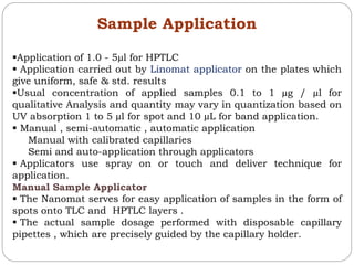 Sample Application
Application of 1.0 - 5µl for HPTLC
 Application carried out by Linomat applicator on the plates which
give uniform, safe & std. results
Usual concentration of applied samples 0.1 to 1 µg / µl for
qualitative Analysis and quantity may vary in quantization based on
UV absorption 1 to 5 µl for spot and 10 µL for band application.
 Manual , semi-automatic , automatic application
Manual with calibrated capillaries
Semi and auto-application through applicators
 Applicators use spray on or touch and deliver technique for
application.
Manual Sample Applicator
 The Nanomat serves for easy application of samples in the form of
spots onto TLC and HPTLC layers .
 The actual sample dosage performed with disposable capillary
pipettes , which are precisely guided by the capillary holder.
 