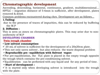 Chromatographic development
Ascending, descending, horizontal, continuous, gradient, multidimensional…
HPTLC – migration distance of 5-6mm is sufficient, after development, plates
removed & dried.
Common problems encountered during chro. Development are as follows…
1.Tailing:
due to the presence of traces of impurities, this can be reduced by buffering
the M.P
2. Diffusion :
This is seen as zones on chromatographic plates. This may arise due to non-
uniformity of M.P
DEVELOPING CHAMBER
Twin trough chamber
• Low solvent consumption:
 20 mL of solvent is sufficient for the development of a 20x20cm plate.
This not only saves solvent , but also reduces the waste disposal problem
• Reproducible pre –equilibrium with Solvent vapor:
For pre-equilibration, the TLC plate is placed in the empty trough opposite
the trough which contains the pre-conditioning solvent.
Equilibration can be performed with any liquid and for any period of time.
• Start of development :
 It is started only when developing solvent is introduced into the trough
with the plate.
 