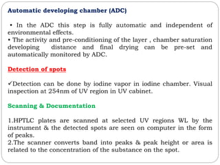 Automatic developing chamber (ADC)
• In the ADC this step is fully automatic and independent of
environmental effects.
• The activity and pre-conditioning of the layer , chamber saturation
developing distance and final drying can be pre-set and
automatically monitored by ADC.
Detection of spots
Detection can be done by iodine vapor in iodine chamber. Visual
inspection at 254nm of UV region in UV cabinet.
Scanning & Documentation
1.HPTLC plates are scanned at selected UV regions WL by the
instrument & the detected spots are seen on computer in the form
of peaks.
2.The scanner converts band into peaks & peak height or area is
related to the concentration of the substance on the spot.
 