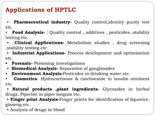 Applications of HPTLC
• Pharmaceutical industry- Quality control,identity purity test
etc.
• Food Analysis- : Quality control , additives , pesticides ,stability
testing etc.
• Clinical Applications- Metabolism studies , drug screening
,stability testing etc
• Industrial Applications- Process development and optimization
etc.
• Forensic- Poisoning investigations
• Biomedical Analysis- Separation of gangliosides
• Environment Analysis-Pesticides in drinking water etc.
• Cosmetics- Hydrocortisone & cinchocaine in lanolin ointment
etc.
• Natural products ,plant ingredients- Glycosides in herbal
drugs, Piperine in piper longum etc.
• Finger print Analysis-Finger prints for identification of liquorice,
ginseng etc.
• Analysis of drugs in blood
 
