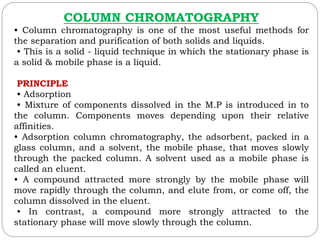 COLUMN CHROMATOGRAPHY
• Column chromatography is one of the most useful methods for
the separation and purification of both solids and liquids.
• This is a solid - liquid technique in which the stationary phase is
a solid & mobile phase is a liquid.
PRINCIPLE
• Adsorption
• Mixture of components dissolved in the M.P is introduced in to
the column. Components moves depending upon their relative
affinities.
• Adsorption column chromatography, the adsorbent, packed in a
glass column, and a solvent, the mobile phase, that moves slowly
through the packed column. A solvent used as a mobile phase is
called an eluent.
• A compound attracted more strongly by the mobile phase will
move rapidly through the column, and elute from, or come off, the
column dissolved in the eluent.
• In contrast, a compound more strongly attracted to the
stationary phase will move slowly through the column.
 