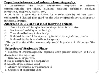 Experimental aspects of column chromatography:
• Adsorbents: The usual adsorbents employed in column
chromatography are silica, alumina, calcium carbonate, calcium
phosphate, magnesia, starch, etc.,
• Alumina is generally suitable for chromatography of less polar
compounds. Silica gel gives good results with compounds containing polar
functional groups.
Adsorbent in C.C should meet following criteria
 Particles should be spherical in shape & uniform in size
 Mechanical stability must be high
 They shouldn’t react chemically
 It should be useful for separating for wide variety of compounds
 It should be freely available & inexpensive
(The particle size of the commercially available grade is in the range 50 –
200 µm).
Selection of Stationary Phase
• Success of chromatography depends upon proper selection of S.P, it
depends on the following:
1. Removal of impurities
2. No. of components to be separated
3. Length of the column used
4. Affinity differences b/w components
5. Quantity of adsorbent used
 