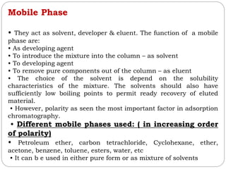 Mobile Phase
• They act as solvent, developer & eluent. The function of a mobile
phase are:
• As developing agent
• To introduce the mixture into the column – as solvent
• To developing agent
• To remove pure components out of the column – as eluent
• The choice of the solvent is depend on the solubility
characteristics of the mixture. The solvents should also have
sufficiently low boiling points to permit ready recovery of eluted
material.
• However, polarity as seen the most important factor in adsorption
chromatography.
• Different mobile phases used: ( in increasing order
of polarity)
• Petroleum ether, carbon tetrachloride, Cyclohexane, ether,
acetone, benzene, toluene, esters, water, etc
• It can b e used in either pure form or as mixture of solvents
 