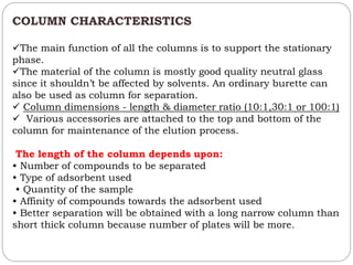 COLUMN CHARACTERISTICS
The main function of all the columns is to support the stationary
phase.
The material of the column is mostly good quality neutral glass
since it shouldn’t be affected by solvents. An ordinary burette can
also be used as column for separation.
 Column dimensions - length & diameter ratio (10:1,30:1 or 100:1)
 Various accessories are attached to the top and bottom of the
column for maintenance of the elution process.
The length of the column depends upon:
• Number of compounds to be separated
• Type of adsorbent used
• Quantity of the sample
• Affinity of compounds towards the adsorbent used
• Better separation will be obtained with a long narrow column than
short thick column because number of plates will be more.
 