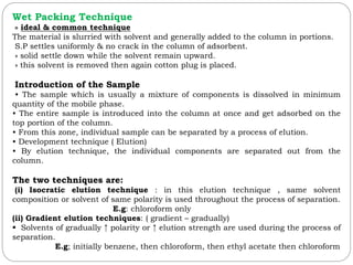Wet Packing Technique
» ideal & common technique
The material is slurried with solvent and generally added to the column in portions.
S.P settles uniformly & no crack in the column of adsorbent.
» solid settle down while the solvent remain upward.
» this solvent is removed then again cotton plug is placed.
Introduction of the Sample
• The sample which is usually a mixture of components is dissolved in minimum
quantity of the mobile phase.
• The entire sample is introduced into the column at once and get adsorbed on the
top portion of the column.
• From this zone, individual sample can be separated by a process of elution.
• Development technique ( Elution)
• By elution technique, the individual components are separated out from the
column.
The two techniques are:
(i) Isocratic elution technique : in this elution technique , same solvent
composition or solvent of same polarity is used throughout the process of separation.
E.g: chloroform only
(ii) Gradient elution techniques: ( gradient – gradually)
 Solvents of gradually ↑ polarity or ↑ elution strength are used during the process of
separation.
E.g; initially benzene, then chloroform, then ethyl acetate then chloroform
 