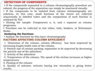 DETECTION OF COMPONENTS
• If the compounds separated in a column chromatography procedure are
colored, the progress of the separation can simply be monitored visually.
• If the compounds to be isolated from column chromatography are
colorless. In this case, small fractions of the eluent are collected
sequentially in labelled tubes and the composition of each fraction is
analyzed by TLC.
• Eluting the sample: Components a, b, and c separate as column
progresses.
• Fractions can be collected in test tubes, vials, beakers, or Erlenmeyer
flasks.
Analyzing the fractions:
• Analyze the fractions by thin-layer chromatography
FACTORS AFFECTING COLUMN EFFICIENCY
1. Dimension of the column: column efficiency has been improved by
increasing length/width ratio of the column.
2. Particle size of column packing: separation to be improved by decreasing
the particle size of the adsorbent.
3. Activity of the adsorbent
4. Temperature of the column: The speed of the elution increases at higher
temperatures.
5. Packing of the column
6. Quality of solvents: solvents having low viscosities is giving better
results.
 