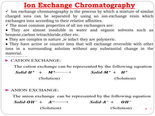 Ion Exchange Chromatography
 Ion exchange chromatography is the process by which a mixture of similar
charged ions can be separated by using an ion-exchange resin which
exchanges ions according to their relative affinities.
 The most common properties of all ion exchangers are:
● They are almost insoluble in water and organic solvents such as
benzene,carbon tetrachloride,ether etc.
● They are complex in nature ,ie infact they are polymeric.
● They have active or counter ions that will exchange reversible with other
ions in a surrounding solution without any substantial change in the
material.
PRINCIPLE
 