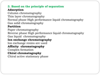 3. Based on the principle of separation
Adsorption
Column chromatography
Thin layer chromatography
Normal phase High performance liquid chromatography
Gas solid chromatography
Partition
Paper chromatography
Reverse phase High performance liquid chromatography
Gas liquid chromatography
Ion exchange chromatography
Ion exchange resins are used
Affinity chromatography
Complex formation
Chiral chromatography
Chiral active stationary phase
 