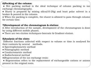 6)Packing of the column:
● Wet packing method is the ideal technique of column packing in ion
exchange chromatography.
● Slurry is prepared by mixing silica(10-20g) and least polar solvent in a
beaker & poured in the column.
● When the packing is complete, the eluent is allowed to pass through column
for certain time.
7)Development of the chromatogram & elution:
● After introduction of the sample, development of the chromatogram is done
by using different mobile phases.
● There are two elution techniques-Isocratic & Gradient elution.
8)Analysis of the elute:
Different fractions collected with respect to volume or time is analysed for
their contents by several methods.
● Spectrophotometric method
● Polarographic method
● Conductometric method
● Radiochemical method
8)Regeneration of the ion exchange resin:
● Regeneration refers to the replacement of exchangeable cations or anions
present in the original resin.
 