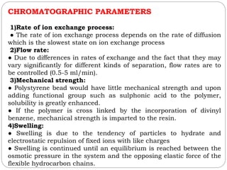 CHROMATOGRAPHIC PARAMETERS
1)Rate of ion exchange process:
● The rate of ion exchange process depends on the rate of diffusion
which is the slowest state on ion exchange process
2)Flow rate:
● Due to differences in rates of exchange and the fact that they may
vary significantly for different kinds of separation, flow rates are to
be controlled (0.5-5 ml/min).
3)Mechanical strength:
● Polystyrene bead would have little mechanical strength and upon
adding functional group such as sulphonic acid to the polymer,
solubility is greatly enhanced.
● If the polymer is cross linked by the incorporation of divinyl
benzene, mechanical strength is imparted to the resin.
4)Swelling:
● Swelling is due to the tendency of particles to hydrate and
electrostatic repulsion of fixed ions with like charges
● Swelling is continued until an equilibrium is reached between the
osmotic pressure in the system and the opposing elastic force of the
flexible hydrocarbon chains.
 