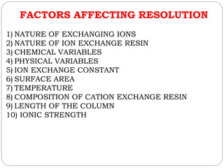 FACTORS AFFECTING RESOLUTION
1) NATURE OF EXCHANGING IONS
2) NATURE OF ION EXCHANGE RESIN
3) CHEMICAL VARIABLES
4) PHYSICAL VARIABLES
5) ION EXCHANGE CONSTANT
6) SURFACE AREA
7) TEMPERATURE
8) COMPOSITION OF CATION EXCHANGE RESIN
9) LENGTH OF THE COLUMN
10) IONIC STRENGTH
 