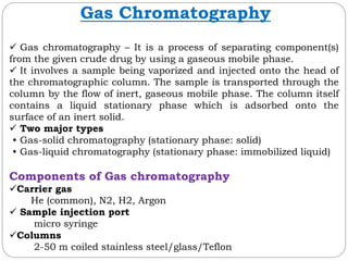Gas Chromatography
 Gas chromatography – It is a process of separating component(s)
from the given crude drug by using a gaseous mobile phase.
 It involves a sample being vaporized and injected onto the head of
the chromatographic column. The sample is transported through the
column by the flow of inert, gaseous mobile phase. The column itself
contains a liquid stationary phase which is adsorbed onto the
surface of an inert solid.
 Two major types
• Gas-solid chromatography (stationary phase: solid)
• Gas-liquid chromatography (stationary phase: immobilized liquid)
Components of Gas chromatography
Carrier gas
He (common), N2, H2, Argon
 Sample injection port
micro syringe
Columns
2-50 m coiled stainless steel/glass/Teflon
 