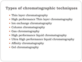 Types of chromatographic techniques
 Thin layer chromatography
 High performance Thin layer chromatography
 Ion exchange chromatography
 Column chromatography
 Gas chromatography
 High performance liquid chromatography
 Ultra High performance liquid chromatography
 Affinity chromatography
 Gel chromatography
 