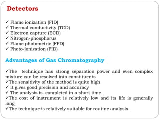 Detectors
 Flame ionization (FID)
 Thermal conductivity (TCD)
 Electron capture (ECD)
 Nitrogen-phosphorus
 Flame photometric (FPD)
 Photo-ionization (PID)
Advantages of Gas Chromatography
The technique has strong separation power and even complex
mixture can be resolved into constituents
The sensitivity of the method is quite high
 It gives good precision and accuracy
 The analysis is completed in a short time
The cost of instrument is relatively low and its life is generally
long
The technique is relatively suitable for routine analysis
 