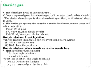 Carrier gas
 The carrier gas must be chemically inert.
 Commonly used gases include nitrogen, helium, argon, and carbon dioxide.
The choice of carrier gas is often dependant upon the type of detector which
is used.
 The carrier gas system also contains a molecular sieve to remove water and
other impurities.
P inlet 10-50 psig
F=25-150 mL/min packed column
F=1-25 mL/min open tubular column
Sample injection- Direct Injection
Direct injection :into heated port (>T oven) using micro syringe
(i) 1-20 uL packed column
(ii) 10-3 uL capillary column
Sample injection- rotary sample valve with sample loop
 Split injection: routine method
0.1-1 % sample to column
remainder to waste
Split less injection: all sample to column
best for quantitative analysis
only for trace analysis, low [sample]
 