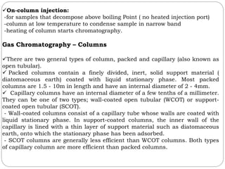 On-column injection:
-for samples that decompose above boiling Point ( no heated injection port)
-column at low temperature to condense sample in narrow band
-heating of column starts chromatography.
Gas Chromatography – Columns
There are two general types of column, packed and capillary (also known as
open tubular).
 Packed columns contain a finely divided, inert, solid support material (
diatomaceous earth) coated with liquid stationary phase. Most packed
columns are 1.5 - 10m in length and have an internal diameter of 2 - 4mm.
 Capillary columns have an internal diameter of a few tenths of a millimeter.
They can be one of two types; wall-coated open tubular (WCOT) or support-
coated open tubular (SCOT).
- Wall-coated columns consist of a capillary tube whose walls are coated with
liquid stationary phase. In support-coated columns, the inner wall of the
capillary is lined with a thin layer of support material such as diatomaceous
earth, onto which the stationary phase has been adsorbed.
- SCOT columns are generally less efficient than WCOT columns. Both types
of capillary column are more efficient than packed columns.
 