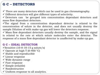 G C – DETECTORS
 There are many detectors which can be used in gas chromatography.
 Different detectors will give different types of selectivity.
 Detectors can be grouped into concentration dependant detectors and
mass flow dependant detectors.
The signal from a concentration dependant detector is related to the
concentration of solute in the detector, and does not usually destroy the
sample Dilution of with make-up gas will lower the detectors response.
 Mass flow dependant detectors usually destroy the sample, and the signal
is related to the rate at which solute molecules enter the detector. The
response of a mass flow dependant detector is unaffected by make-up gas.
G C – IDEAL DETECTOR
Sensitive (10-8-10-15 g solute/s)
 Operate at high T (0-400 °C)
 Stable and reproducible
 Linear response
 Wide dynamic range
 Fast response
 Simple (reliable)
 Nondestructive
 Uniform response to all analytics.
 