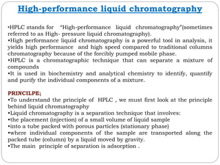High-performance liquid chromatography
•HPLC stands for “High-performance liquid chromatography”(sometimes
referred to as High- pressure liquid chromatography).
•High performance liquid chromatography is a powerful tool in analysis, it
yields high performance and high speed compared to traditional columns
chromatography because of the forcibly pumped mobile phase.
•HPLC is a chromatographic technique that can separate a mixture of
compounds
•It is used in biochemistry and analytical chemistry to identify, quantify
and purify the individual components of a mixture.
PRINCILPE;
•To understand the principle of HPLC , we must first look at the principle
behind liquid chromatography
•Liquid chromatography is a separation technique that involves:
•the placement (injection) of a small volume of liquid sample
•into a tube packed with porous particles (stationary phase)
•where individual components of the sample are transported along the
packed tube (column) by a liquid moved by gravity.
•The main principle of separation is adsorption .
 