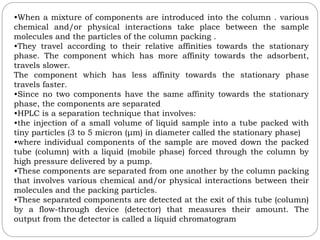 •When a mixture of components are introduced into the column . various
chemical and/or physical interactions take place between the sample
molecules and the particles of the column packing .
•They travel according to their relative affinities towards the stationary
phase. The component which has more affinity towards the adsorbent,
travels slower.
The component which has less affinity towards the stationary phase
travels faster.
•Since no two components have the same affinity towards the stationary
phase, the components are separated
•HPLC is a separation technique that involves:
•the injection of a small volume of liquid sample into a tube packed with
tiny particles (3 to 5 micron (μm) in diameter called the stationary phase)
•where individual components of the sample are moved down the packed
tube (column) with a liquid (mobile phase) forced through the column by
high pressure delivered by a pump.
•These components are separated from one another by the column packing
that involves various chemical and/or physical interactions between their
molecules and the packing particles.
•These separated components are detected at the exit of this tube (column)
by a flow-through device (detector) that measures their amount. The
output from the detector is called a liquid chromatogram
 