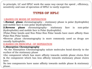 In principle, LC and HPLC work the same way except the speed , efficiency,
sensitivity and ease of operation of HPLC is vastly superior.
TYPES OF HPLC
I.BASED ON MODE OF SEPERATION
1.Normal phase chromatography - stationary phase is polar (hydrophilic)
and mobile face is non-polar (hydrophobic).
2.Reverse phase chromatography- stationary face is non-polar
(hydrophobic) and mobile face is Polar (hydrophilic).
•Polar-Polar bonds and Non Polar-Non Polar bonds have more affinity than
Polar-Non Polar bonds.
•Reverse phase chromatography is more commonly used as drugs are
usually hydrophilic.
II.BASED ON PRINCIPLE OF SEPERATION
1.Absorption Chromatography
•In the Absorption Chromatography solute molecules bond directly to the
surface of the stationary phase
•the component which has more affinity towards mobile phase elutes first
& the component which has less affinity towards stationary phase elutes
later.
No two components have same affinity towards mobile phase & stationary
phase.
 