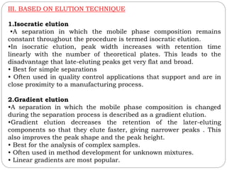 III. BASED ON ELUTION TECHNIQUE
1.Isocratic elution
•A separation in which the mobile phase composition remains
constant throughout the procedure is termed isocratic elution.
•In isocratic elution, peak width increases with retention time
linearly with the number of theoretical plates. This leads to the
disadvantage that late-eluting peaks get very flat and broad.
• Best for simple separations
• Often used in quality control applications that support and are in
close proximity to a manufacturing process.
2.Gradient elution
•A separation in which the mobile phase composition is changed
during the separation process is described as a gradient elution.
•Gradient elution decreases the retention of the later-eluting
components so that they elute faster, giving narrower peaks . This
also improves the peak shape and the peak height.
• Best for the analysis of complex samples.
• Often used in method development for unknown mixtures.
• Linear gradients are most popular.
 