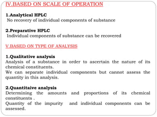 IV.BASED ON SCALE OF OPERATION
1.Analytical HPLC
No recovery of individual components of substance
2.Preparative HPLC
Individual components of substance can be recovered
V.BASED ON TYPE OF ANALYSIS
1.Qualitative analysis
Analysis of a substance in order to ascertain the nature of its
chemical constituents.
We can separate individual components but cannot assess the
quantity in this analysis.
2.Quantitaive analysis
Determining the amounts and proportions of its chemical
constituents .
Quantity of the impurity and individual components can be
assessed.
 