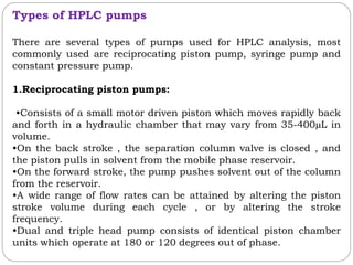 Types of HPLC pumps
There are several types of pumps used for HPLC analysis, most
commonly used are reciprocating piston pump, syringe pump and
constant pressure pump.
1.Reciprocating piston pumps:
•Consists of a small motor driven piston which moves rapidly back
and forth in a hydraulic chamber that may vary from 35-400µL in
volume.
•On the back stroke , the separation column valve is closed , and
the piston pulls in solvent from the mobile phase reservoir.
•On the forward stroke, the pump pushes solvent out of the column
from the reservoir.
•A wide range of flow rates can be attained by altering the piston
stroke volume during each cycle , or by altering the stroke
frequency.
•Dual and triple head pump consists of identical piston chamber
units which operate at 180 or 120 degrees out of phase.
 