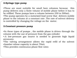 2.Syringe type pump
•These are most suitable for small bore columns because this
pump delivers only a finite volume of mobile phase before it has to
be refilled. These pumps have a volume between 250 to 500mL.
•The pump operates by a motorized lead screw that delivers mobile
phase to the column at a constant rate .The rate of solvent delivery
is controlled by changing the voltage on the motor.
3.Constant pressure pump
•In these types of pumps , the mobile phase is driven through the
column with the use of pressure from the gas cylinder
•.A low-pressure gas source is needed to generate high liquid
pressures
•The valving arrangement allows the rapid refill of the solvent
chamber whose capacity is about 70mL
•This provides continuous phase flow rates
 