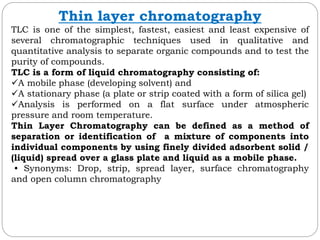 Thin layer chromatography
TLC is one of the simplest, fastest, easiest and least expensive of
several chromatographic techniques used in qualitative and
quantitative analysis to separate organic compounds and to test the
purity of compounds.
TLC is a form of liquid chromatography consisting of:
A mobile phase (developing solvent) and
A stationary phase (a plate or strip coated with a form of silica gel)
Analysis is performed on a flat surface under atmospheric
pressure and room temperature.
Thin Layer Chromatography can be defined as a method of
separation or identification of a mixture of components into
individual components by using finely divided adsorbent solid /
(liquid) spread over a glass plate and liquid as a mobile phase.
• Synonyms: Drop, strip, spread layer, surface chromatography
and open column chromatography
 