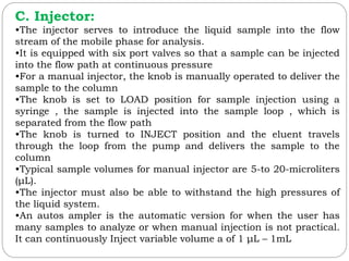 C. Injector:
•The injector serves to introduce the liquid sample into the flow
stream of the mobile phase for analysis.
•It is equipped with six port valves so that a sample can be injected
into the flow path at continuous pressure
•For a manual injector, the knob is manually operated to deliver the
sample to the column
•The knob is set to LOAD position for sample injection using a
syringe , the sample is injected into the sample loop , which is
separated from the flow path
•The knob is turned to INJECT position and the eluent travels
through the loop from the pump and delivers the sample to the
column
•Typical sample volumes for manual injector are 5-to 20-microliters
(μL).
•The injector must also be able to withstand the high pressures of
the liquid system.
•An autos ampler is the automatic version for when the user has
many samples to analyze or when manual injection is not practical.
It can continuously Inject variable volume a of 1 μL – 1mL
 