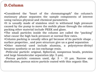 D.Column
•Considered the “heart of the chromatograph” the column’s
stationary phase separates the sample components of interest
using various physical and chemical parameters.
•It is usually made of stainless steel to withstand high pressure
caused by the pump to move the mobile phase through the column
packing other material include PEEK and glass.
•The small particles inside the column are called the “packing”
what cause the high back pressure at normal flow rates.
•Column packing is usually silica gel because of its particle shape ,
surface properties , and pore structure give us a good separation
•Other material used include alumina, a polystyrene-divinyl
benzene synthetic or an ion-exchange resin.
-Pellicular particle: original, Spherical, nonporous beads, proteins
and large biomolecular separation (dp: 5 μm).
-Porous particle: common used, dp: 3 ~ 10 μm. Narrow size
distribution, porous micro particle coated with thin organic film.
 