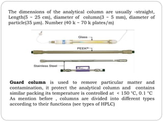 The dimensions of the analytical column are usually -straight,
Length(5 ~ 25 cm), diameter of column(3 ~ 5 mm), diameter of
particle(35 μm). Number (40 k ~ 70 k plates/m)
Guard column is used to remove particular matter and
contamination, it protect the analytical column and contains
similar packing its temperature is controlled at < 150 °C, 0.1 °C
As mention before , columns are divided into different types
according to their functions (see types of HPLC)
 