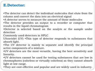 E.Detector:
•The detector can detect the individual molecules that elute from the
column and convert the data into an electrical signal
•A detector serves to measure the amount of those molecules
•The detector provides an output to a recorder or computer that
results in the liquid chromatogram
•Detector is selected based on the analyte or the sample under
detection
Commonly used detectors in HPLC
Ultraviolet (UV) •This type of detector responds to substances that
absorb light.
•The UV detector is mainly to separate and identify the principal
active components of a mixture.
•UV detectors are the most versatile, having the best sensitivity and
linearity.
•UV detectors cannot be used for testing substances that are low in
chromophores (colorless or virtually colorless) as they cannot absorb
light at low range.
•They are cost-effective and popular and are widely used in industry.
 