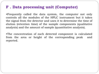 F . Data processing unit (Computer)
•Frequently called the data system, the computer not only
controls all the modules of the HPLC instrument but it takes
the signal from the detector and uses it to determine the time of
elution (retention time) of the sample components (qualitative
analysis) and the amount of sample (quantitative analysis).
•The concentration of each detected component is calculated
from the area or height of the corresponding peak and
reported.
 