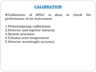 CALIBRATION
Calibration of HPLC is done to check the
performance of its instrument.
1.Flowrate(pump calibration)
2.Detector and injector linearity
3.System precision
4.Column oven temperature
5.Detector wavelength accuracy
 