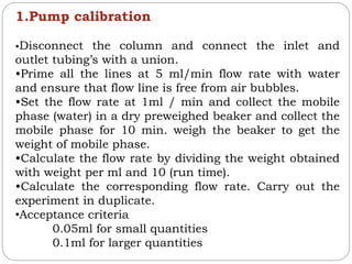 1.Pump calibration
•Disconnect the column and connect the inlet and
outlet tubing’s with a union.
•Prime all the lines at 5 ml/min flow rate with water
and ensure that flow line is free from air bubbles.
•Set the flow rate at 1ml / min and collect the mobile
phase (water) in a dry preweighed beaker and collect the
mobile phase for 10 min. weigh the beaker to get the
weight of mobile phase.
•Calculate the flow rate by dividing the weight obtained
with weight per ml and 10 (run time).
•Calculate the corresponding flow rate. Carry out the
experiment in duplicate.
•Acceptance criteria
0.05ml for small quantities
0.1ml for larger quantities
 