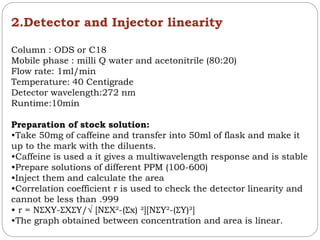 2.Detector and Injector linearity
Column : ODS or C18
Mobile phase : milli Q water and acetonitrile (80:20)
Flow rate: 1ml/min
Temperature: 40 Centigrade
Detector wavelength:272 nm
Runtime:10min
Preparation of stock solution:
•Take 50mg of caffeine and transfer into 50ml of flask and make it
up to the mark with the diluents.
•Caffeine is used a it gives a multiwavelength response and is stable
•Prepare solutions of different PPM (100-600)
•Inject them and calculate the area
•Correlation coefficient r is used to check the detector linearity and
cannot be less than .999
• r = NƩXY-ƩXƩY/√ [NƩX²-(Ʃx) ²][NƩY²-(ƩY)²]
•The graph obtained between concentration and area is linear.
 