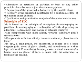 Adsorption or retention or partition or both or any other
principle of a substance (s ) on the stationary phase
 Separation of the adsorbed substances by the mobile phase
 Recovery of the separated substances by a continuous flow of
the mobile phase (elution)
 Qualitative and quantitative analysis of the eluted substances
Principle of TLC
It is based on the principle of adsorption chromatography or
partition chromatography or combination of both, depending on
adsorbent, its treatment and nature of solvents employed
The components with more affinity towards stationary phase
travels slower.
Components with less affinity towards stationary phase travels
faster
In TLC, a solid phase, the adsorbent, is coated onto a solid
support (thin sheet of glass, plastic, and aluminum) as a thin
layer (about 0.25 mm thick). In many cases, a small amount of a
binder such as plaster of Paris is mixed with the absorbent to
facilitate the coating.
 