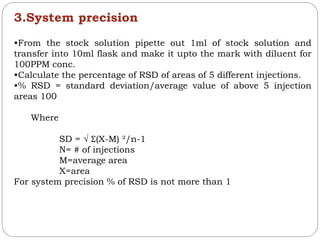 3.System precision
•From the stock solution pipette out 1ml of stock solution and
transfer into 10ml flask and make it upto the mark with diluent for
100PPM conc.
•Calculate the percentage of RSD of areas of 5 different injections.
•% RSD = standard deviation/average value of above 5 injection
areas 100
Where
SD = √ Ʃ(X-M) ²/n-1
N= # of injections
M=average area
X=area
For system precision % of RSD is not more than 1
 