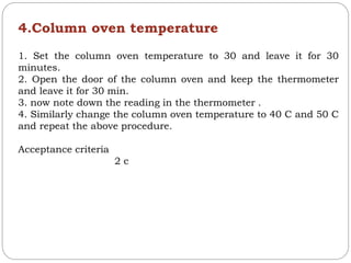 4.Column oven temperature
1. Set the column oven temperature to 30 and leave it for 30
minutes.
2. Open the door of the column oven and keep the thermometer
and leave it for 30 min.
3. now note down the reading in the thermometer .
4. Similarly change the column oven temperature to 40 C and 50 C
and repeat the above procedure.
Acceptance criteria
2 c
 