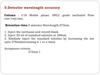5.Detector wavelength accuracy
Column : C18 Mobile phase: HPLC grade methanol Flow
rate:1ml/min.
Retention time:5 minutes Wavelength:272nm.
1. Inject the methanol and record blank
2. Inject 20 ml of standard solution at 268nm
3. Similarly inject the standard solution by increasing the nm
upto 278nm(increasing it 1 at a time).
Acceptance criteria
273nm 1
 