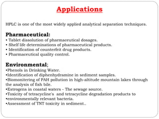 Applications
HPLC is one of the most widely applied analytical separation techniques.
Pharmaceutical:
• Tablet dissolution of pharmaceutical dosages.
• Shelf life determinations of pharmaceutical products.
• Identification of counterfeit drug products.
• Pharmaceutical quality control.
Environmental;
•Phenols in Drinking Water.
•Identification of diphenhydramine in sediment samples.
•Biomonitering of PAH pollution in high-altitude mountain lakes through
the analysis of fish bile.
•Estrogens in coastal waters - The sewage source.
•Toxicity of tetracycline's and tetracycline degradation products to
•environmentally relevant bacteria.
•Assessment of TNT toxicity in sediment..
 